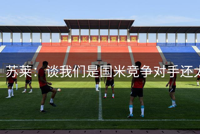 苏莱：谈我们是国米竞争对手还太早，罗马想要更多
