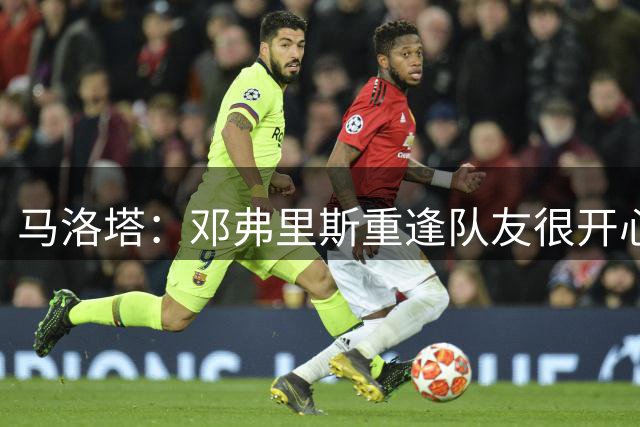 马洛塔：邓弗里斯重逢队友很开心，穆帅是国米历史一部分